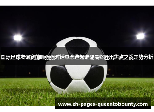 国际足球友谊赛前瞻强强对话悬念迭起谁能最终胜出焦点之战走势分析