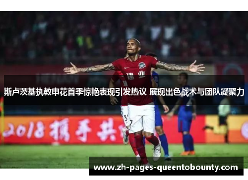 斯卢茨基执教申花首季惊艳表现引发热议 展现出色战术与团队凝聚力